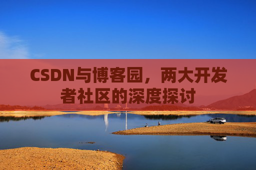 CSDN与博客园,两大开发者社区的深度探讨 CSDN与博客园,两大开发者社区的深度探讨